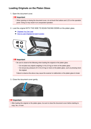 Page 183Loading Originals on the Platen Glass1.
Open the document cover.
Important
•
When opening or closing the document cover, do not touch the buttons and LCD on the operationpanel. Doing so may result in an unexpected operation.
2.
Load the original WITH THE SIDE TO SCAN FACING DOWN on the platen glass.
Originals You Can Load
How to Load Originals for Each Function
Important
•
Be sure to observe the following when loading the original on the platen glass.
•
Do not place any objects weighing 4.4 lb (2.0 kg)...