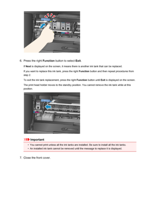 Page 1966.
Press the right Function button to select  Exit.
If  Next  is displayed on the screen, it means there is another ink tank that can be replaced.
If you want to replace this ink tank, press the right  Function button and then repeat procedures from
step 2.
To exit the ink tank replacement, press the right  Function button until  Exit is displayed on the screen.
The print head holder moves to the standby position. You cannot remove the ink tank while at this
position.
Important
•
You cannot print unless...