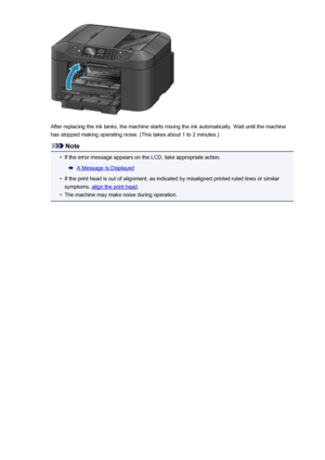 Page 197After replacing the ink tanks, the machine starts mixing the ink automatically. Wait until the machinehas stopped making operating noise. (This takes about 1 to 2 minutes.)
Note
•
If the error message appears on the LCD, take appropriate action.
A Message Is Displayed
•
If the print head is out of alignment, as indicated by misaligned printed ruled lines or similar
symptoms, 
align the print head .
•
The machine may make noise during operation.
197
 