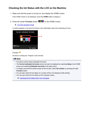 Page 200Checking the Ink Status with the LCD on the Machine1.
Make sure that the power is turned on, and display the HOME screen.
If the HOME screen is not displayed, press the  HOME button to display it.
2.
Press the center  Function button  on the HOME screen.
LCD and Operation Panel
A symbol appears in the area (A) if there is any information about the remaining ink level.
Example: 
Ink tank is running low. Prepare a new ink tank.
Note
•
The above screen shows estimated ink levels.
•
The  Current estimated...