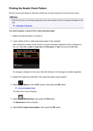 Page 205Printing the Nozzle Check PatternPrint the nozzle check pattern to determine whether the ink ejects properly from the print head nozzle.
Note
•
When the ink has run out during printing the nozzle check pattern, the error message will appear on theLCD.
A Message Is Displayed
You need to prepare: a sheet of A4 or Letter-sized plain paper
1.
Make sure that the power is turned on.
2.
Load a sheet of A4 or Letter-sized plain paper in the cassette. After inserting the cassette into the machine, the paper...