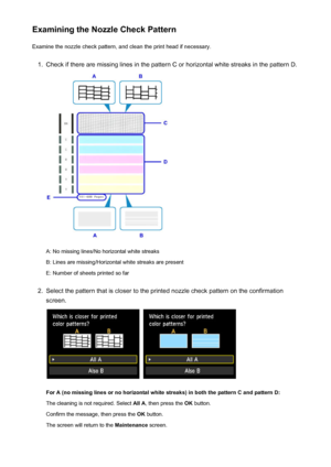 Page 207Examining the Nozzle Check PatternExamine the nozzle check pattern, and clean the print head if necessary.1.
Check if there are missing lines in the pattern C or horizontal white streaks in the pattern D.
A: No missing lines/No horizontal white streaks
B: Lines are missing/Horizontal white streaks are present E: Number of sheets printed so far
2.
Select the pattern that is closer to the printed nozzle check pattern on the confirmation
screen.
 
For A (no missing lines or no horizontal white streaks) in...