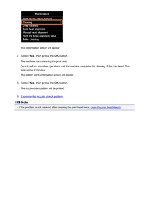 Page 210The confirmation screen will appear.
7.
Select Yes, then press the  OK button.
The machine starts cleaning the print head.
Do not perform any other operations until the machine completes the cleaning of the print head. This takes about 2 minutes.
The pattern print confirmation screen will appear.
8.
Select  Yes, then press the  OK button.
The nozzle check pattern will be printed.
9.
Examine the nozzle check pattern .
Note
•
If the problem is not resolved after cleaning the print head twice, clean the...