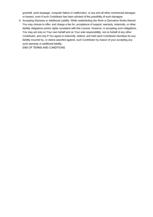 Page 24goodwill, work stoppage, computer failure or malfunction, or any and all other commercial damagesor losses), even if such Contributor has been advised of the possibility of such damages.9.
Accepting Warranty or Additional Liability. While redistributing the Work or Derivative Works thereof,You may choose to offer, and charge a fee for, acceptance of support, warranty, indemnity, or other liability obligations and/or rights consistent with this License. However, in accepting such obligations,
You may act...