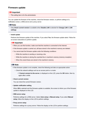 Page 262Firmware update
Important
•
This setting item is for the administrator.
You can update the firmware of the machine, check the firmware version, or perform settings of a
notification screen, a DNS server and a proxy server.
Note
•
Only  Check current version  is available when Disable LAN is selected for  Change LAN in LAN
settings .
•
Install update
Performs the firmware update of the machine. If you select  Yes, the firmware update starts. Follow the
on-screen instructions to perform update.
Important...