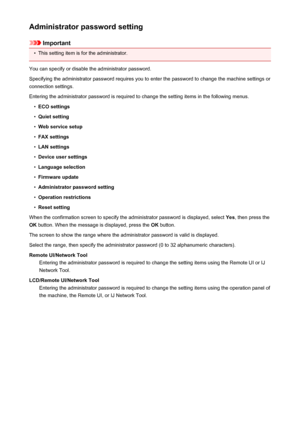 Page 264Administrator password setting
Important
•
This setting item is for the administrator.
You can specify or disable the administrator password.
Specifying the administrator password requires you to enter the password to change the machine settings or connection settings.
Entering the administrator password is required to change the setting items in the following menus.
•
ECO settings
•
Quiet setting
•
Web service setup
•
FAX settings
•
LAN settings
•
Device user settings
•
Language selection
•
Firmware...