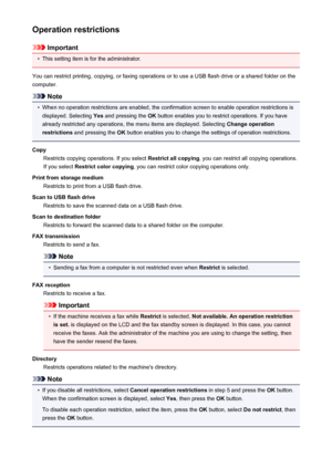 Page 265Operation restrictions
Important
•
This setting item is for the administrator.
You can restrict printing, copying, or faxing operations or to use a USB flash drive or a shared folder on the
computer.
Note
•
When no operation restrictions are enabled, the confirmation screen to enable operation restrictions is displayed. Selecting  Yes and pressing the  OK button enables you to restrict operations. If you have
already restricted any operations, the menu items are displayed. Selecting  Change operation...