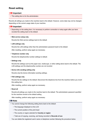 Page 266Reset setting
Important
•
This setting item is for the administrator.
Reverts all settings you made to the machine back to the default. However, some data may not be changed, depending on the current usage state of your machine.
Important
•
Depending on the setting item, it is necessary to perform connection or setup again after you have
reverted the setting back to the default.
•
Web service setup only
Reverts the Web service settings back to the default.
•
LAN settings only
Reverts the LAN settings...