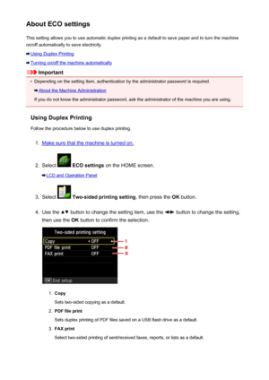 Page 268About ECO settingsThis setting allows you to use automatic duplex printing as a default to save paper and to turn the machine
on/off automatically to save electricity.
Using Duplex Printing
Turning on/off the machine automatically
Important
•
Depending on the setting item, authentication by the administrator password is required.
About the Machine Administration
If you do not know the administrator password, ask the administrator of the machine you are using.
Using Duplex Printing
Follow the procedure...