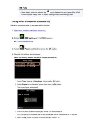 Page 269Note•
When duplex printing is selected, the  icon is displayed on each menu of the HOME
screen or on the setting items for duplex printing on each print setting screen.
Turning on/off the machine automatically Follow the procedure below to use power saving function.
1.
Make sure that the machine is turned on.
2.
Select   ECO settings  on the HOME screen.
LCD and Operation Panel
3.
Select  Power control , then press the  OK button.
4.
Specify the settings as necessary.
When you specify the time and day to...