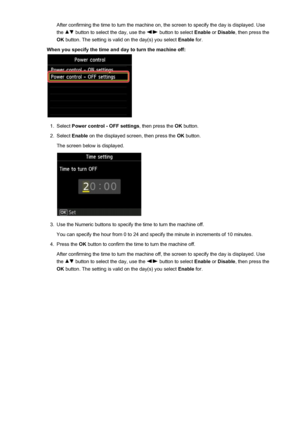 Page 270After confirming the time to turn the machine on, the screen to specify the day is displayed. Use
the 
 button to select the day, use the  button to select  Enable or Disable , then press the
OK  button. The setting is valid on the day(s) you select  Enable for.
When you specify the time and day to turn the machine off:
1.
Select  Power control - OFF settings , then press the OK button.
2.
Select  Enable  on the displayed screen, then press the  OK button.
The screen below is displayed.
3.
Use the...