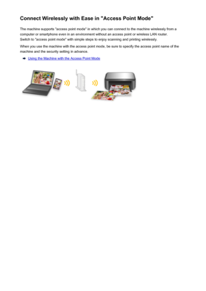 Page 29Connect Wirelessly with Ease in "Access Point Mode"The machine supports "access point mode" in which you can connect to the machine wirelessly from a
computer or smartphone even in an environment without an access point or wireless LAN router.
Switch to "access point mode" with simple steps to enjoy scanning and printing wirelessly.
When you use the machine with the access point mode, be sure to specify the access point name of the
machine and the security setting in advance....