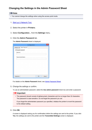 Page 300Changing the Settings in the Admin Password Sheet
Note
•
You cannot change the settings when using the access point mode.
1.
Start up IJ Network Tool.
2.
Select the printer in Printers:.
3.
Select Configuration...  from the Settings menu.
4.
Click the  Admin Password  tab.
The  Admin Password  sheet is displayed.
For details on the Admin Password  sheet, see Admin Password Sheet .
5.
Change the settings or confirm.
To use an administrator password, select the  Use admin password check box and enter a...