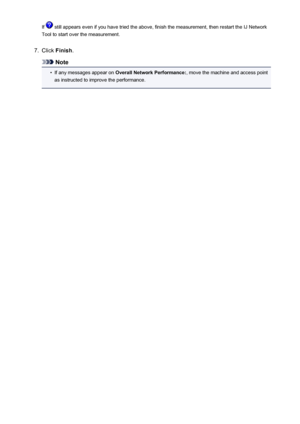 Page 303If  still appears even if you have tried the above, finish the measurement, then restart the IJ Network
Tool to start over the measurement.7.
Click  Finish .
Note
•
If any messages appear on  Overall Network Performance: , move the machine and access point
as instructed to improve the performance.
303
 