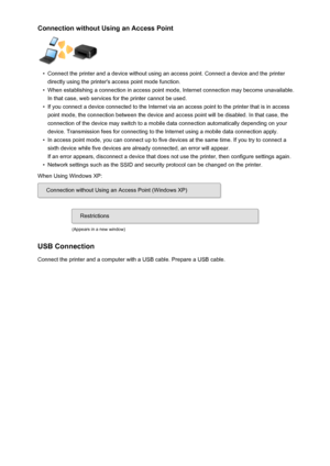 Page 35Connection without Using an Access Point•
Connect the printer and a device without using an access point. Connect a device and the printer
directly using the printer's access point mode function.
•
When establishing a connection in access point mode, Internet connection may become unavailable. In that case, web services for the printer cannot be used.
•
If you connect a device connected to the Internet via an access point to the printer that is in access point mode, the connection between the device...