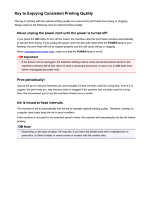 Page 362Key to Enjoying Consistent Printing QualityThe key to printing with the optimal printing quality is to prevent the print head from drying or clogging.Always observe the following rules for optimal printing quality.
Never unplug the power cord until the power is turned off!If you press the  ON button to turn off the power, the machine caps the print head (nozzles) automatically
to prevent from drying. If you unplug the power cord from the wall outlet while the  POWER lamp is lit or
flashing, the print...