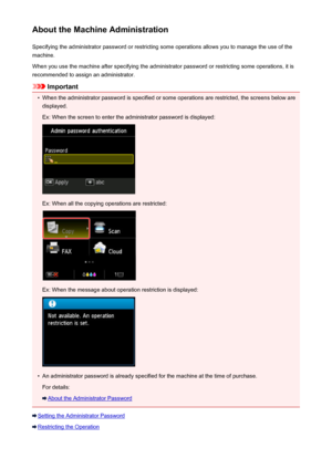Page 372About the Machine AdministrationSpecifying the administrator password or restricting some operations allows you to manage the use of the
machine.
When you use the machine after specifying the administrator password or restricting some operations, it is
recommended to assign an administrator.
Important
•
When the administrator password is specified or some operations are restricted, the screens below are displayed.
Ex: When the screen to enter the administrator password is displayed:
Ex: When all the...
