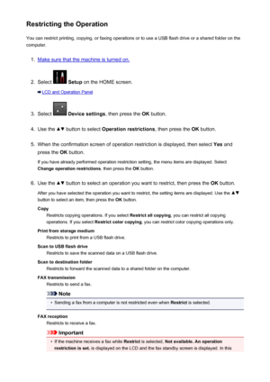 Page 375Restricting the OperationYou can restrict printing, copying, or faxing operations or to use a USB flash drive or a shared folder on the
computer.1.
Make sure that the machine is turned on.
2.
Select   Setup  on the HOME screen.
LCD and Operation Panel
3.
Select  Device settings , then press the OK button.
4.
Use the  button to select  Operation restrictions , then press the OK button.
5.
When the confirmation screen of operation restriction is displayed, then select  Yes and
press the  OK button.
If you...