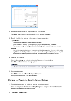 Page 4204.
Select the image data to be registered to the background
Click  Select File... . Select the target bitmap file (.bmp), and then click  Open.
5.
Specify the following settings while viewing the preview window
Layout Method Select how the background image data is to be placed.When  Custom  is selected, you can set coordinates for  X-Position and Y-Position .
You can also change the background position by dragging the image in the preview window.
Intensity Set the intensity of the background image data...