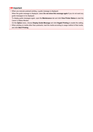 Page 425Important•
When you execute postcard printing, a guide message is displayed.When the guide message is displayed, select  Do not show this message again if you do not want any
guide messages to be displayed.
To display guide messages again, open the  Maintenance tab and click  View Printer Status  to start the
Canon IJ Status Monitor. On the  Option menu, choose  Display Guide Message  and click Hagaki Printing  to enable the setting.
•
When printing on media other than postcards, load the media according...