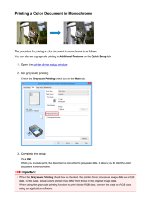 Page 433Printing a Color Document in Monochrome
The procedure for printing a color document in monochrome is as follows:
You can also set a grayscale printing in  Additional Features on the Quick Setup  tab.
1.
Open the printer driver setup window
2.
Set grayscale printing
Check the  Grayscale Printing  check box on the Main tab.
3.
Complete the setup
Click  OK.
When you execute print, the document is converted to grayscale data. It allows you to print the color
document in monochrome.
Important
•
When the...