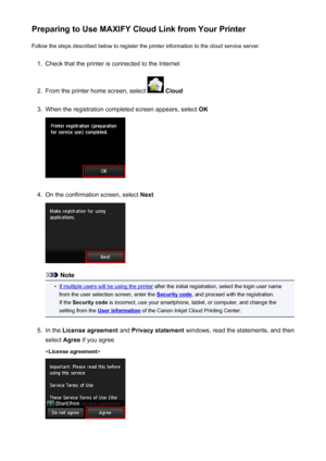 Page 46Preparing to Use MAXIFY Cloud Link from Your PrinterFollow the steps described below to register the printer information to the cloud service server.1.
Check that the printer is connected to the Internet
2.
From the printer home screen, select   Cloud
3.
When the registration completed screen appears, select  OK
4.
On the confirmation screen, select Next
Note
•
If multiple users will be using the printer after the initial registration, select the login user name
from the user selection screen, enter the...