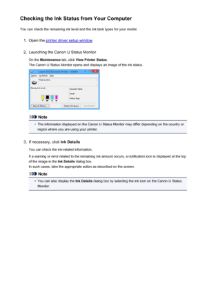 Page 463Checking the Ink Status from Your ComputerYou can check the remaining ink level and the ink tank types for your model.1.
Open the printer driver setup window
2.
Launching the Canon IJ Status Monitor
On the  Maintenance  tab, click View Printer Status .
The Canon IJ Status Monitor opens and displays an image of the ink status.
Note
•
The information displayed on the Canon IJ Status Monitor may differ depending on the country or region where you are using your printer.
3.
If necessary, click  Ink Details...