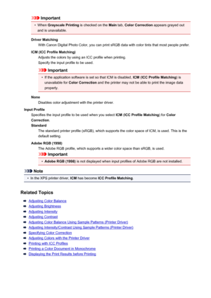 Page 479Important•
When Grayscale Printing  is checked on the Main tab, Color Correction  appears grayed out
and is unavailable.
Driver Matching With Canon Digital Photo Color, you can print sRGB data with color tints that most people prefer.
ICM (ICC Profile Matching) Adjusts the colors by using an ICC profile when printing.
Specify the input profile to be used.
Important
•
If the application software is set so that ICM is disabled,  ICM (ICC Profile Matching ) is
unavailable for  Color Correction  and the...