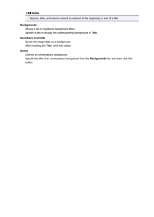 Page 491Note•
Spaces, tabs, and returns cannot be entered at the beginning or end of a title.
Backgrounds Shows a list of registered background titles.
Specify a title to display the corresponding background in  Title.
Save/Save overwrite Saves the image data as a background.
After inserting the  Title, click this button.
Delete Deletes an unnecessary background.
Specify the title of an unnecessary background from the  Backgrounds list, and then click this
button.491
 