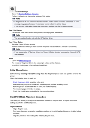 Page 494 Custom Settings
Opens the 
Custom Settings dialog box .
Perform this function to change the settings of this printer.
Note
•
If the printer is off or if communication between the printer and the computer is disabled, an error message may appear because the computer cannot collect the printer status.
If this happens, click  OK to display the most recent settings specified on your computer.
View Print History This function starts the Canon IJ XPS preview, and displays the print history.
Note
•
You can use...