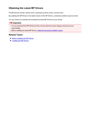 Page 513Obtaining the Latest MP DriversThe MP Drivers include a printer driver, ScanGear (scanner driver), and fax driver.
By updating the MP Drivers to the latest version of the MP Drivers, unresolved problems may be solved.
You can access our website and download the latest MP Drivers for your model.
Important
•
You can download the MP Drivers for free, but any Internet access charges incurred are your
responsibility.
•
Before installing the latest MP Drivers, delete the previously installed version .
Related...