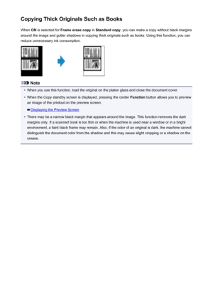 Page 542Copying Thick Originals Such as BooksWhen  ON is selected for  Frame erase copy  in Standard copy , you can make a copy without black margins
around the image and gutter shadows in copying thick originals such as books. Using this function, you can reduce unnecessary ink consumption.
Note
•
When you use this function, load the original on the platen glass and close the document cover.
•
When the Copy standby screen is displayed, pressing the center  Function button allows you to preview
an image of the...