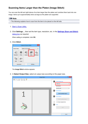 Page 559Scanning Items Larger than the Platen (Image Stitch)You can scan the left and right halves of an item larger than the platen and combine them back into one
image. Items up to approximately twice as large as the platen are supported.
Note
•
The following explains how to scan from the item to be placed on the left side.
1.
Start IJ Scan Utility.
2.
Click  Settings... , then set the item type, resolution, etc. in the Settings (Scan and Stitch)
dialog box as required.
When setting is completed, click  OK....