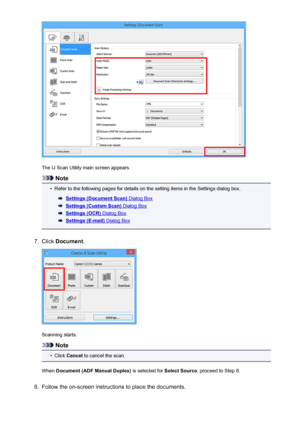 Page 571The IJ Scan Utility main screen appears.
Note
•
Refer to the following pages for details on the setting items in the Settings dialog box.
Settings (Document Scan) Dialog Box
Settings (Custom Scan) Dialog Box
Settings (OCR) Dialog Box
Settings (E-mail) Dialog Box
7.
Click Document .
Scanning starts.
Note
•
Click Cancel  to cancel the scan.
When  Document (ADF Manual Duplex)  is selected for Select Source, proceed to Step 8.
8.
Follow the on-screen instructions to place the documents.
571
 