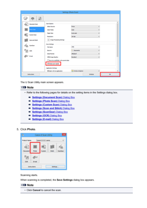 Page 575The IJ Scan Utility main screen appears.
Note
•
Refer to the following pages for details on the setting items in the Settings dialog box.
Settings (Document Scan) Dialog Box
Settings (Photo Scan) Dialog Box
Settings (Custom Scan) Dialog Box
Settings (Scan and Stitch) Dialog Box
Settings (ScanGear) Dialog Box
Settings (OCR) Dialog Box
Settings (E-mail) Dialog Box
5.
Click Photo .
Scanning starts.
When scanning is completed, the  Save Settings dialog box appears.
Note
•
Click Cancel  to cancel the scan.
575
 