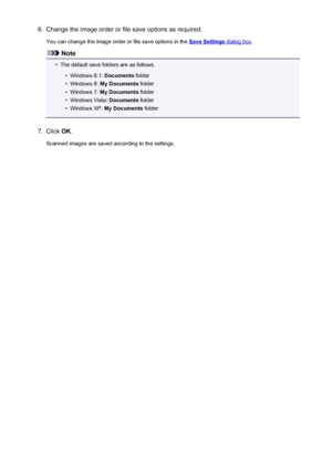 Page 5766.Change the image order or file save options as required.You can change the image order or file save options in the 
Save Settings dialog box .
Note
•
The default save folders are as follows.
•
Windows 8.1:  Documents folder
•
Windows 8:  My Documents  folder
•
Windows 7: My Documents  folder
•
Windows Vista:  Documents folder
•
Windows XP:  My Documents  folder
7.
Click OK.
Scanned images are saved according to the settings.
576
 