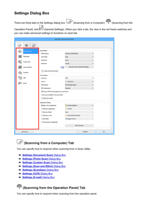 Page 580Settings Dialog BoxThere are three tabs in the Settings dialog box: 
 (Scanning from a Computer),  (Scanning from the
Operation Panel), and 
 (General Settings). When you click a tab, the view in the red frame switches and
you can make advanced settings to functions on each tab.
 (Scanning from a Computer) Tab
You can specify how to respond when scanning from IJ Scan Utility.
Settings (Document Scan) Dialog Box
Settings (Photo Scan) Dialog Box
Settings (Custom Scan) Dialog Box
Settings (Scan and Stitch)...