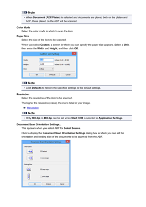 Page 583Note•
When Document (ADF/Platen)  is selected and documents are placed both on the platen and
ADF, those placed on the ADF will be scanned.
Color Mode Select the color mode in which to scan the item.
Paper Size Select the size of the item to be scanned.
When you select  Custom, a screen in which you can specify the paper size appears. Select a  Unit,
then enter the  Width and Height , and then click  OK.
Note
•
Click  Defaults  to restore the specified settings to the default settings.
Resolution Select...