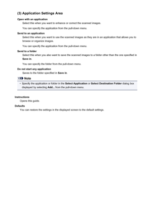 Page 602(3) Application Settings Area
Open with an application Select this when you want to enhance or correct the scanned images.
You can specify the application from the pull-down menu.
Send to an application Select this when you want to use the scanned images as they are in an application that allows you tobrowse or organize images.
You can specify the application from the pull-down menu.
Send to a folder Select this when you also want to save the scanned images to a folder other than the one specified inSave...