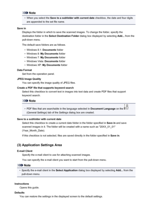 Page 628Note•
When you select the Save to a subfolder with current date  checkbox, the date and four digits
are appended to the set file name.
Save in Displays the folder in which to save the scanned images. To change the folder, specify thedestination folder in the  Select Destination Folder  dialog box displayed by selecting  Add... from the
pull-down menu.
The default save folders are as follows.
•
Windows 8.1:  Documents folder
•
Windows 8:  My Documents  folder
•
Windows 7: My Documents  folder
•
Windows...