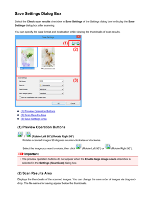 Page 630Save Settings Dialog BoxSelect the  Check scan results  checkbox in Save Settings  of the Settings dialog box to display the  Save
Settings  dialog box after scanning.
You can specify the data format and destination while viewing the thumbnails of scan results.
(1) Preview Operation Buttons
(2) Scan Results Area
(3) Save Settings Area
(1) Preview Operation Buttons
 /  (Rotate Left 90°)/(Rotate Right 90°)
Rotates scanned images 90 degrees counter-clockwise or clockwise.
Select the image you want to...