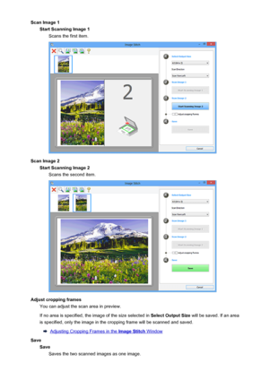 Page 634Scan Image 1Start Scanning Image 1 Scans the first item.
Scan Image 2Start Scanning Image 2Scans the second item.
Adjust cropping frames You can adjust the scan area in preview.
If no area is specified, the image of the size selected in  Select Output Size will be saved. If an area
is specified, only the image in the cropping frame will be scanned and saved.
Adjusting Cropping Frames in the Image Stitch Window
Save SaveSaves the two scanned images as one image.
634
 
