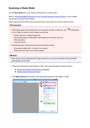 Page 643Scanning in Basic ModeUse the  Basic Mode  tab to scan easily by following the on-screen steps.
Refer to "
Scanning Multiple Documents at One Time with ScanGear (Scanner Driver) " to scan multiple
documents at one time from the Platen.
When scanning from the ADF (Auto Document Feeder), documents are scanned without preview.
Important
•
The following types of documents may not be scanned correctly. In that case, click  (Thumbnail)
on the Toolbar to switch to whole image view and scan.
•
Photos...