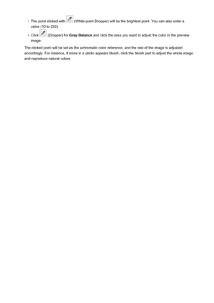 Page 668•The point clicked with  (White-point Dropper) will be the brightest point. You can also enter a
value (10 to 255).•
Click  (Dropper) for  Gray Balance  and click the area you want to adjust the color in the preview
image.
The clicked point will be set as the achromatic color reference, and the rest of the image is adjusted
accordingly. For instance, if snow in a photo appears bluish, click the bluish part to adjust the whole image and reproduce natural colors.
668
 