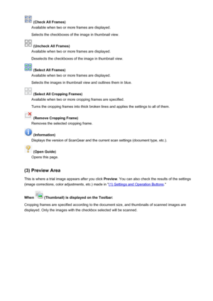 Page 679 (Check All Frames)
Available when two or more frames are displayed.
Selects the checkboxes of the image in thumbnail view.
 (Uncheck All Frames)
Available when two or more frames are displayed.
Deselects the checkboxes of the image in thumbnail view.
 (Select All Frames)
Available when two or more frames are displayed.
Selects the images in thumbnail view and outlines them in blue.
 (Select All Cropping Frames)
Available when two or more cropping frames are specified.
Turns the cropping frames into...