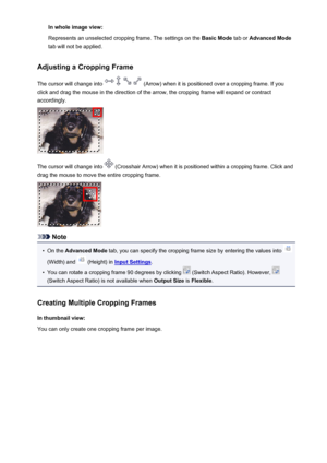 Page 715In whole image view:
Represents an unselected cropping frame. The settings on the  Basic Mode tab or Advanced Mode
tab will not be applied.
Adjusting a Cropping Frame
The cursor will change into 
 (Arrow) when it is positioned over a cropping frame. If you
click and drag the mouse in the direction of the arrow, the cropping frame will expand or contract
accordingly.
The cursor will change into  (Crosshair Arrow) when it is positioned within a cropping frame. Click and
drag the mouse to move the entire...