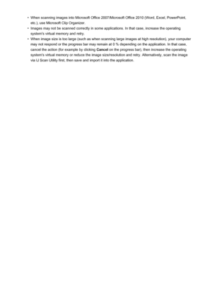 Page 719•When scanning images into Microsoft Office 2007/Microsoft Office 2010 (Word, Excel, PowerPoint,etc.), use Microsoft Clip Organizer.•
Images may not be scanned correctly in some applications. In that case, increase the operating system's virtual memory and retry.
•
When image size is too large (such as when scanning large images at high resolution), your computer
may not respond or the progress bar may remain at 0 % depending on the application. In that case,
cancel the action (for example by...