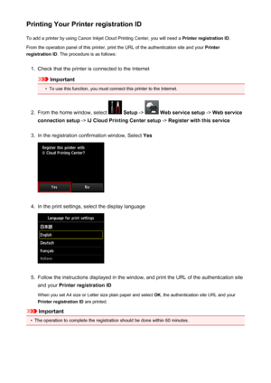 Page 73Printing Your Printer registration IDTo add a printer by using Canon Inkjet Cloud Printing Center, you will need a  Printer registration ID.
From the operation panel of this printer, print the URL of the authentication site and your  Printer
registration ID . The procedure is as follows:1.
Check that the printer is connected to the Internet
Important
•
To use this function, you must connect this printer to the Internet.
2.
From the home window, select  Setup  ->  Web service setup  -> Web service...