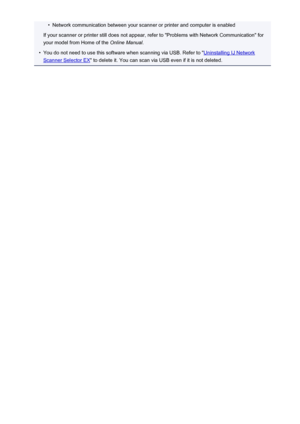 Page 728•Network communication between your scanner or printer and computer is enabled
If your scanner or printer still does not appear, refer to "Problems with Network Communication" for
your model from Home of the  Online Manual.•
You do not need to use this software when scanning via USB. Refer to "Uninstalling IJ Network
Scanner Selector EX " to delete it. You can scan via USB even if it is not deleted.
728
 