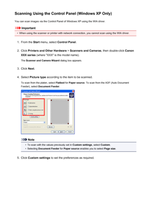 Page 735Scanning Using the Control Panel (Windows XP Only)You can scan images via the Control Panel of Windows XP using the WIA driver.
Important
•
When using the scanner or printer with network connection, you cannot scan using the WIA driver.
1.
From the  Start menu, select  Control Panel .
2.
Click Printers and Other Hardware  > Scanners and Cameras , then double-click Canon
XXX series  (where "XXX" is the model name).
The  Scanner and Camera Wizard  dialog box appears.
3.
Click Next.
4.
Select...